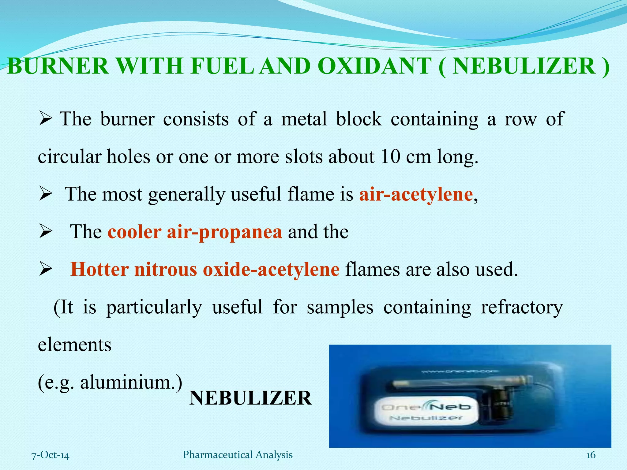 BURNER WITH FUEL AND OXIDANT ( NEBULIZER ) 
 The burner consists of a metal block containing a row of 
circular holes or one or more slots about 10 cm long. 
 The most generally useful flame is air-acetylene, 
 The cooler air-propanea and the 
 Hotter nitrous oxide-acetylene flames are also used. 
(It is particularly useful for samples containing refractory 
elements 
(e.g. aluminium.) 
NEBULIZER 
7-Oct-14 Pharmaceutical Analysis 16 
 
