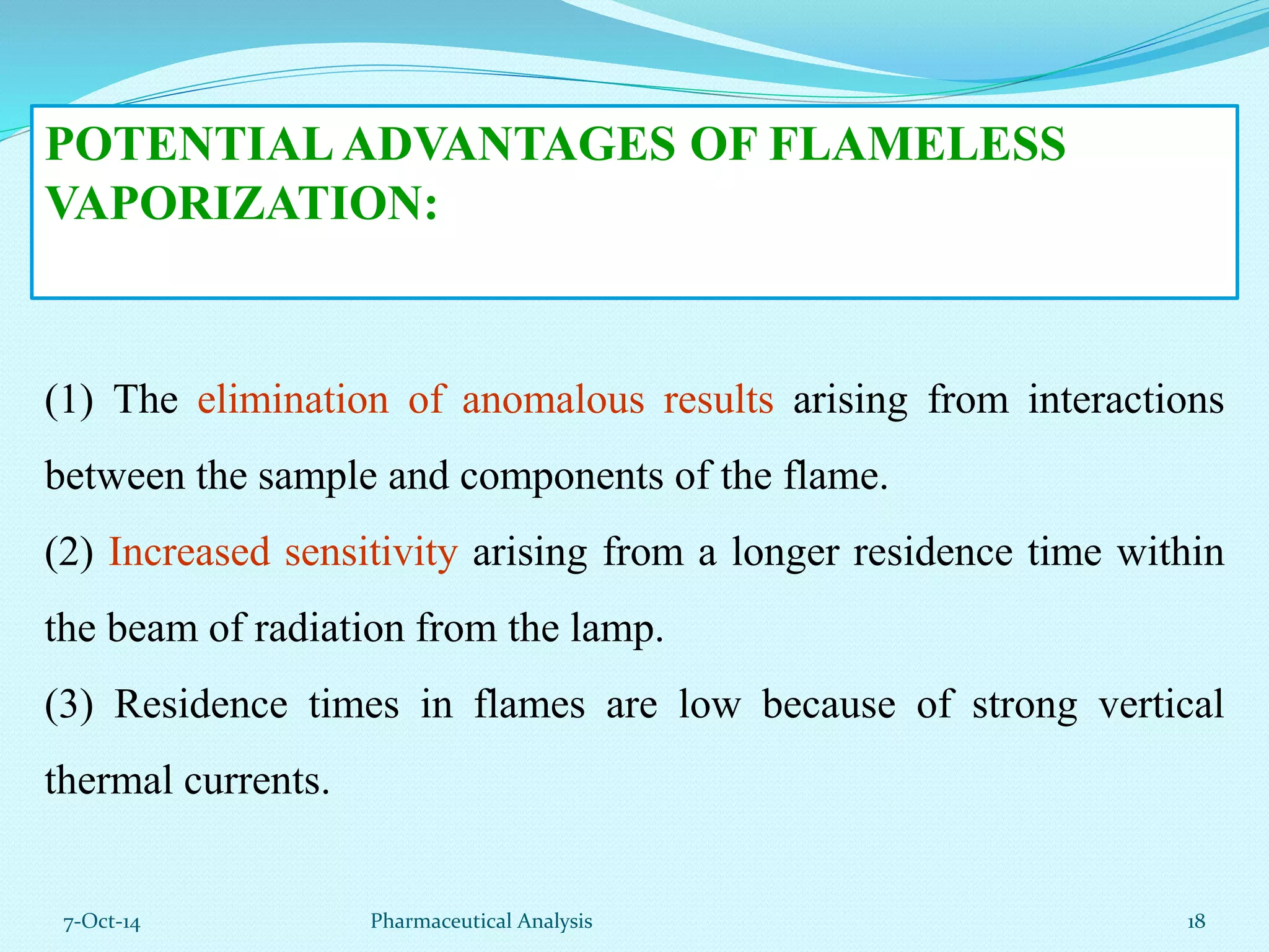 POTENTIAL ADVANTAGES OF FLAMELESS 
VAPORIZATION: 
(1) The elimination of anomalous results arising from interactions 
between the sample and components of the flame. 
(2) Increased sensitivity arising from a longer residence time within 
the beam of radiation from the lamp. 
(3) Residence times in flames are low because of strong vertical 
thermal currents. 
7-Oct-14 Pharmaceutical Analysis 18 
 