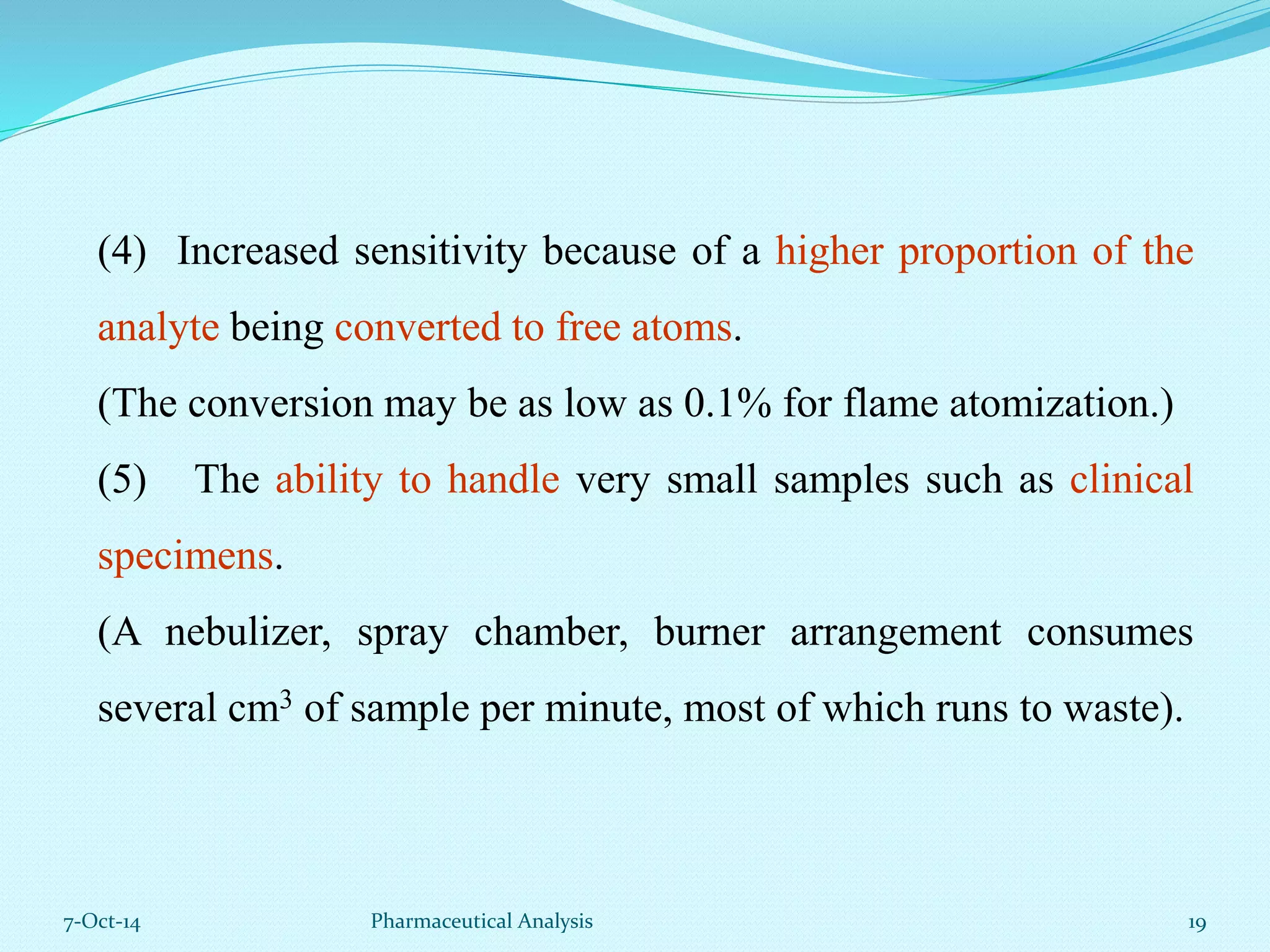 (4) Increased sensitivity because of a higher proportion of the 
analyte being converted to free atoms. 
(The conversion may be as low as 0.1% for flame atomization.) 
(5) The ability to handle very small samples such as clinical 
specimens. 
(A nebulizer, spray chamber, burner arrangement consumes 
several cm3 of sample per minute, most of which runs to waste). 
7-Oct-14 Pharmaceutical Analysis 19 
 