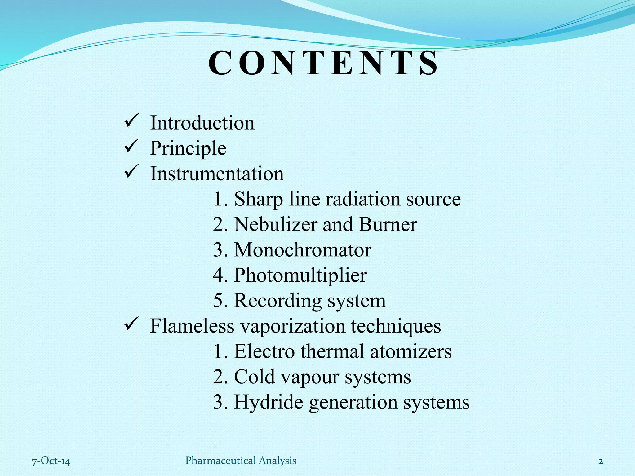 CONTENTS 
 Introduction 
 Principle 
 Instrumentation 
1. Sharp line radiation source 
2. Nebulizer and Burner 
3. Monochromator 
4. Photomultiplier 
5. Recording system 
 Flameless vaporization techniques 
1. Electro thermal atomizers 
2. Cold vapour systems 
3. Hydride generation systems 
7-Oct-14 Pharmaceutical Analysis 2 
 