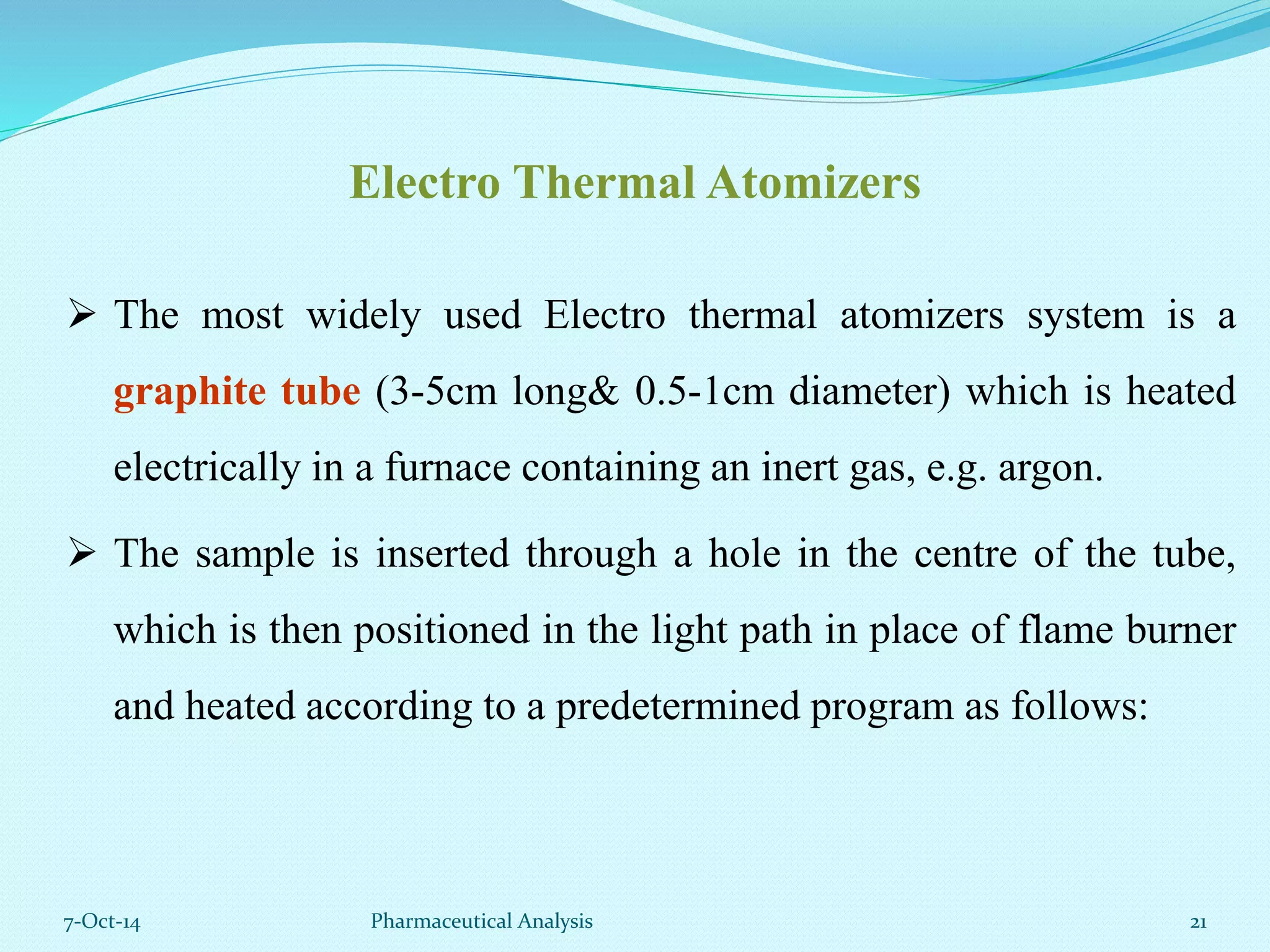 Electro Thermal Atomizers 
 The most widely used Electro thermal atomizers system is a 
graphite tube (3-5cm long& 0.5-1cm diameter) which is heated 
electrically in a furnace containing an inert gas, e.g. argon. 
 The sample is inserted through a hole in the centre of the tube, 
which is then positioned in the light path in place of flame burner 
and heated according to a predetermined program as follows: 
7-Oct-14 Pharmaceutical Analysis 21 
 