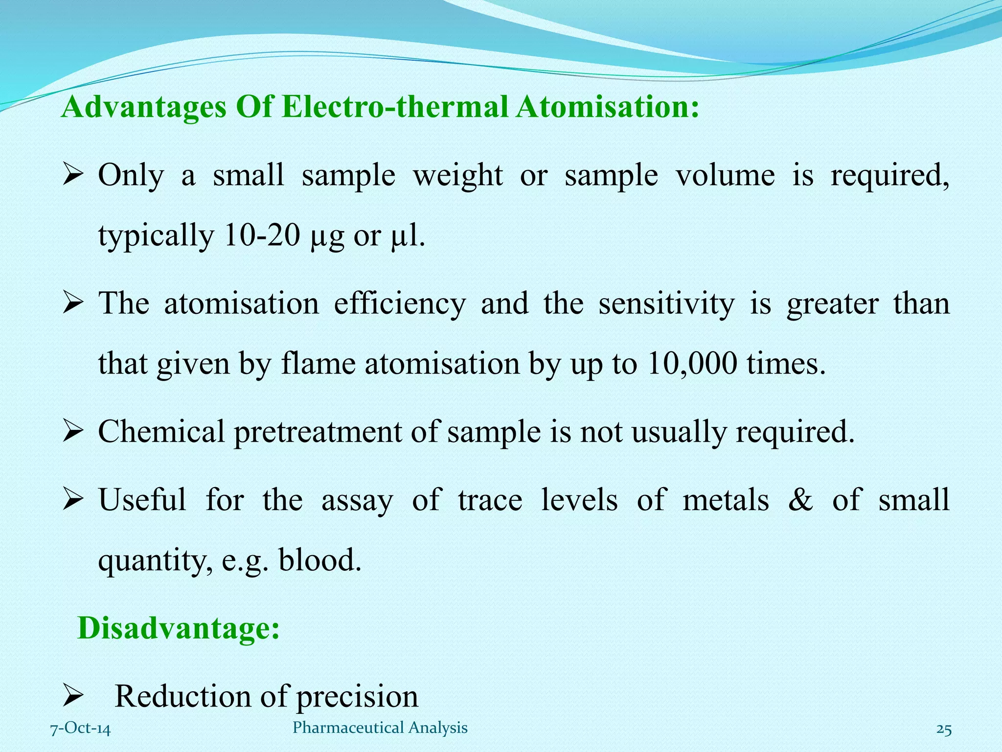 Advantages Of Electro-thermal Atomisation: 
 Only a small sample weight or sample volume is required, 
typically 10-20 μg or μl. 
 The atomisation efficiency and the sensitivity is greater than 
that given by flame atomisation by up to 10,000 times. 
 Chemical pretreatment of sample is not usually required. 
 Useful for the assay of trace levels of metals & of small 
quantity, e.g. blood. 
Disadvantage: 
 Reduction of precision 
7-Oct-14 Pharmaceutical Analysis 25 
 