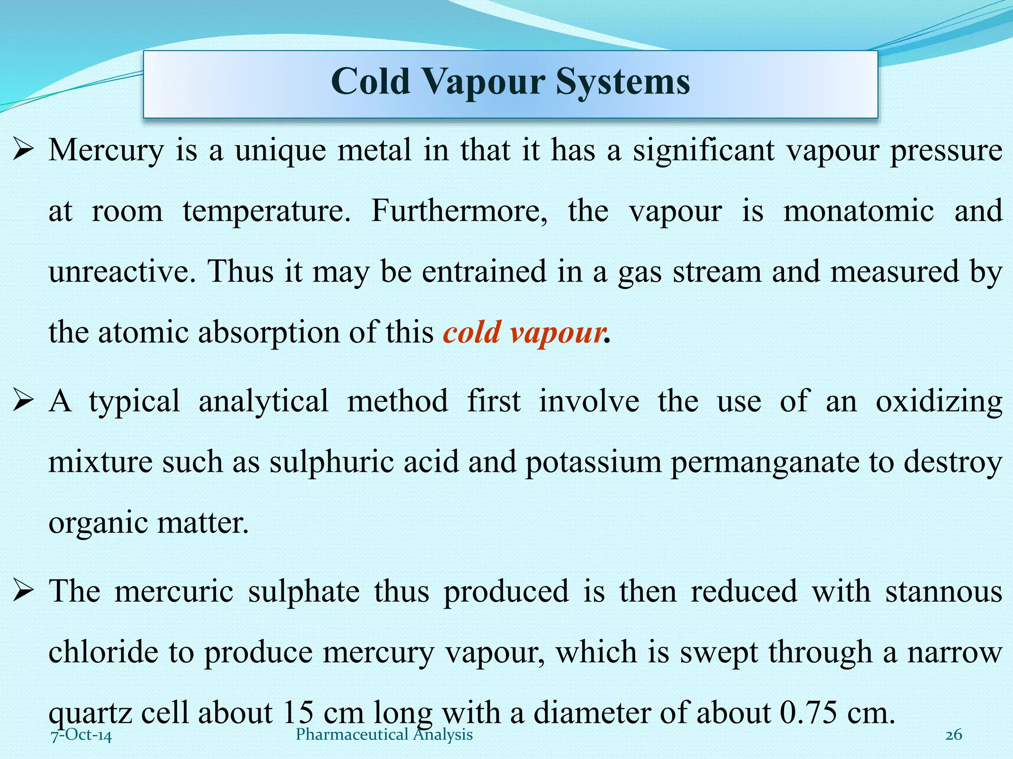 Cold Vapour Systems 
 Mercury is a unique metal in that it has a significant vapour pressure 
at room temperature. Furthermore, the vapour is monatomic and 
unreactive. Thus it may be entrained in a gas stream and measured by 
the atomic absorption of this cold vapour. 
 A typical analytical method first involve the use of an oxidizing 
mixture such as sulphuric acid and potassium permanganate to destroy 
organic matter. 
 The mercuric sulphate thus produced is then reduced with stannous 
chloride to produce mercury vapour, which is swept through a narrow 
quartz cell about 15 cm long with a diameter of about 0.75 cm. 
7-Oct-14 Pharmaceutical Analysis 26 
 