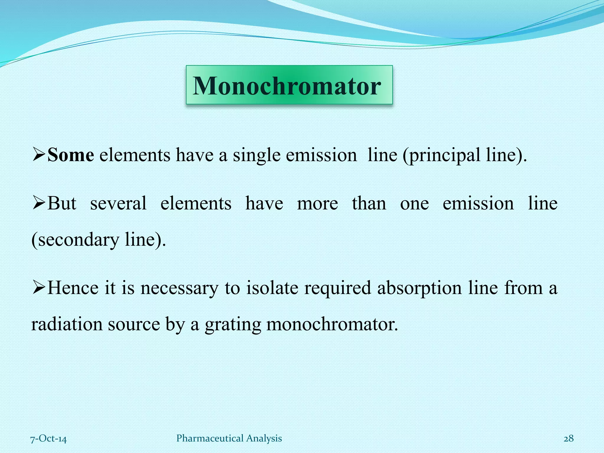 Monochromator 
Some elements have a single emission line (principal line). 
But several elements have more than one emission line 
(secondary line). 
Hence it is necessary to isolate required absorption line from a 
radiation source by a grating monochromator. 
7-Oct-14 Pharmaceutical Analysis 28 
 
