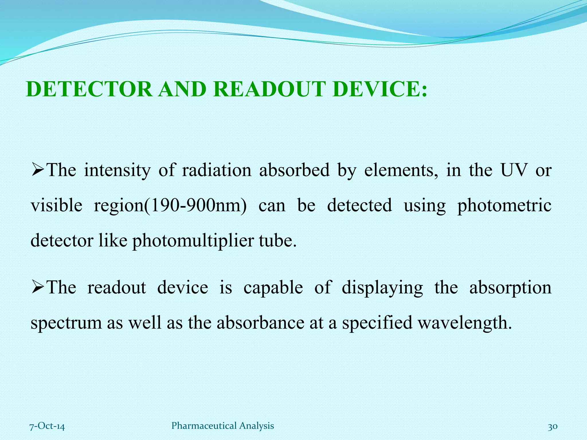 DETECTOR AND READOUT DEVICE: 
The intensity of radiation absorbed by elements, in the UV or 
visible region(190-900nm) can be detected using photometric 
detector like photomultiplier tube. 
The readout device is capable of displaying the absorption 
spectrum as well as the absorbance at a specified wavelength. 
7-Oct-14 Pharmaceutical Analysis 30 
 