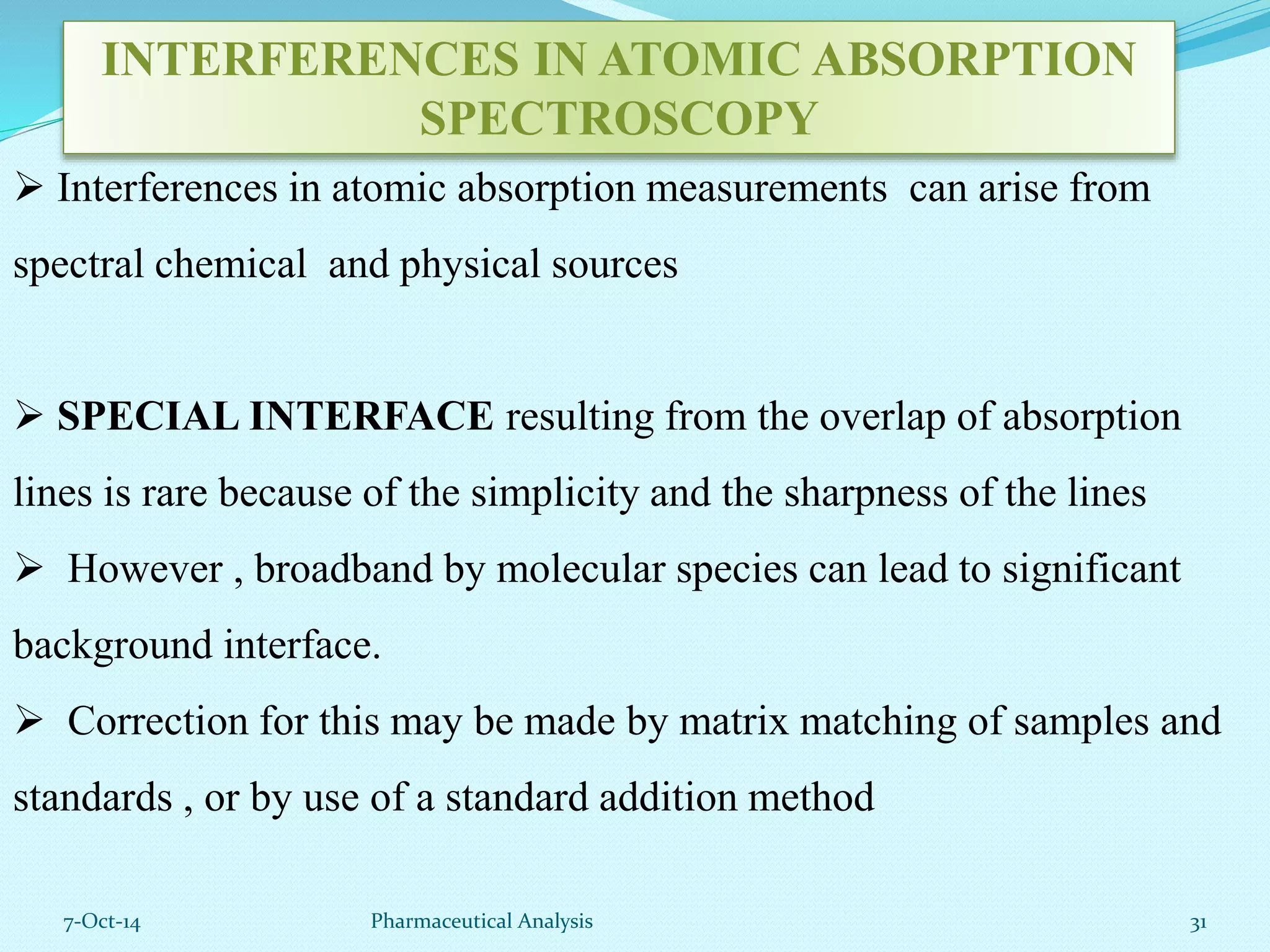 INTERFERENCES IN ATOMIC ABSORPTION 
SPECTROSCOPY 
 Interferences in atomic absorption measurements can arise from 
spectral chemical and physical sources 
 SPECIAL INTERFACE resulting from the overlap of absorption 
lines is rare because of the simplicity and the sharpness of the lines 
 However , broadband by molecular species can lead to significant 
background interface. 
 Correction for this may be made by matrix matching of samples and 
standards , or by use of a standard addition method 
7-Oct-14 Pharmaceutical Analysis 31 
 