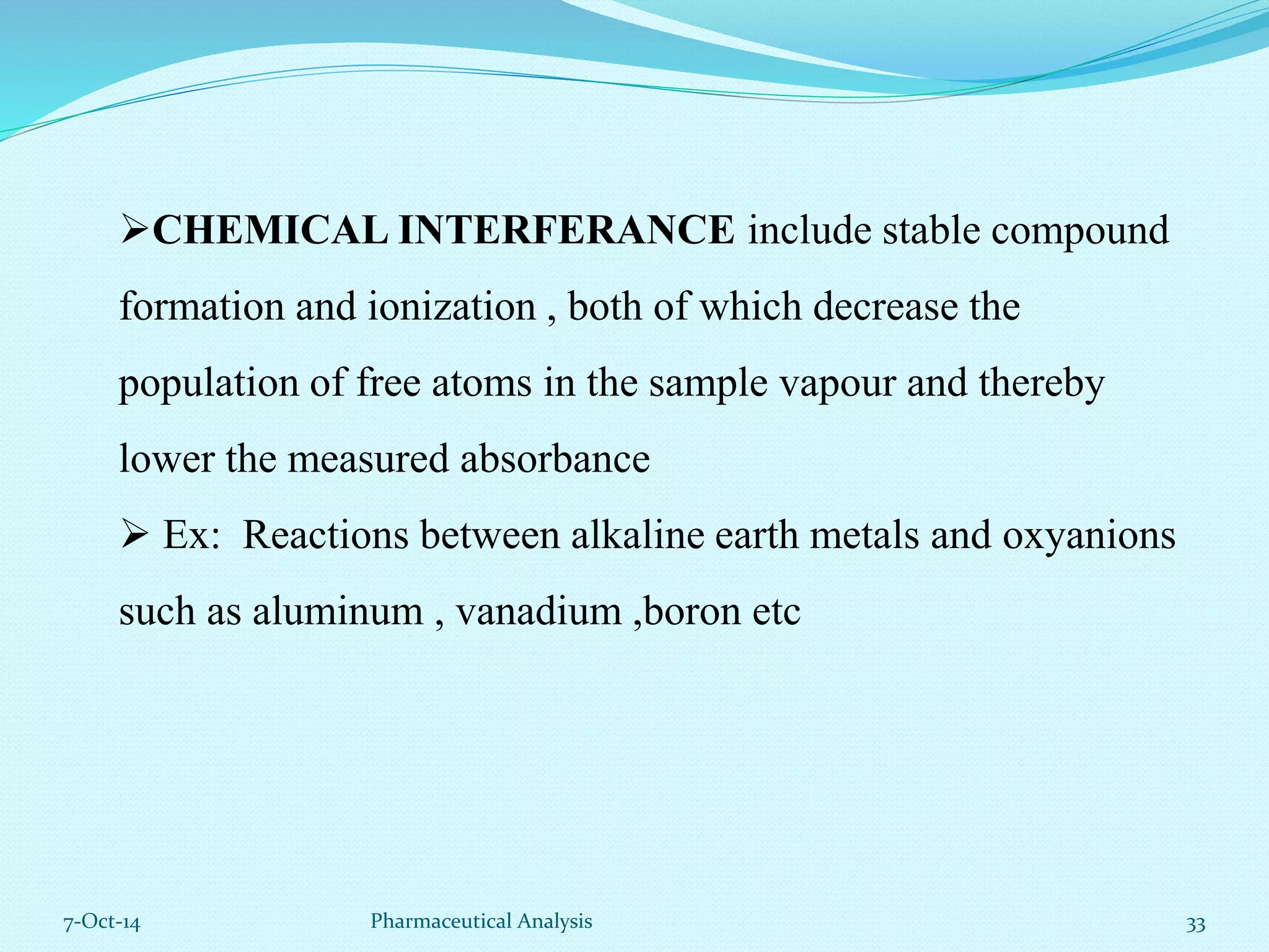 CHEMICAL INTERFERANCE include stable compound 
formation and ionization , both of which decrease the 
population of free atoms in the sample vapour and thereby 
lower the measured absorbance 
 Ex: Reactions between alkaline earth metals and oxyanions 
such as aluminum , vanadium ,boron etc 
7-Oct-14 Pharmaceutical Analysis 33 
 