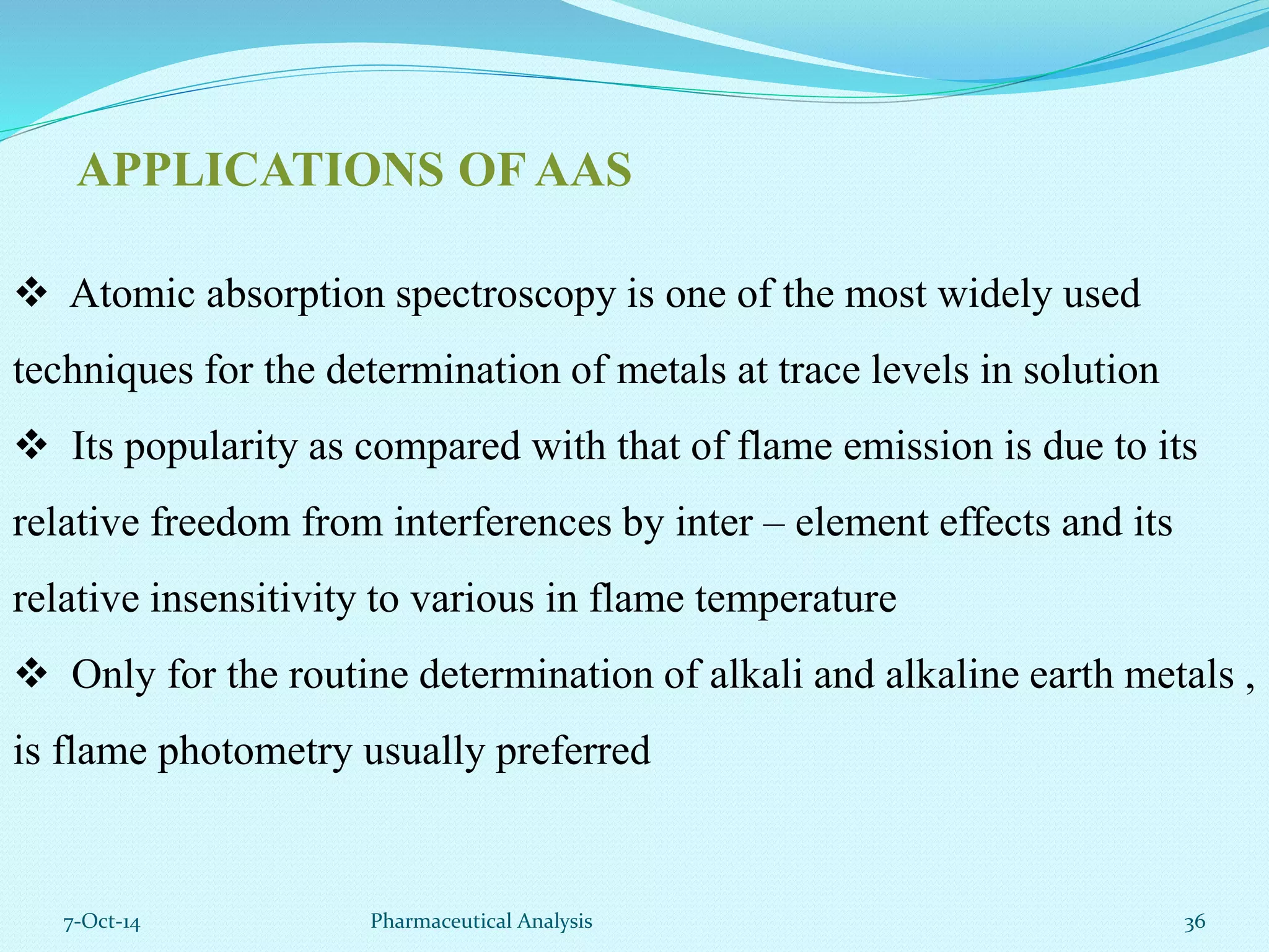 APPLICATIONS OF AAS 
 Atomic absorption spectroscopy is one of the most widely used 
techniques for the determination of metals at trace levels in solution 
 Its popularity as compared with that of flame emission is due to its 
relative freedom from interferences by inter – element effects and its 
relative insensitivity to various in flame temperature 
 Only for the routine determination of alkali and alkaline earth metals , 
is flame photometry usually preferred 
7-Oct-14 Pharmaceutical Analysis 36 
 