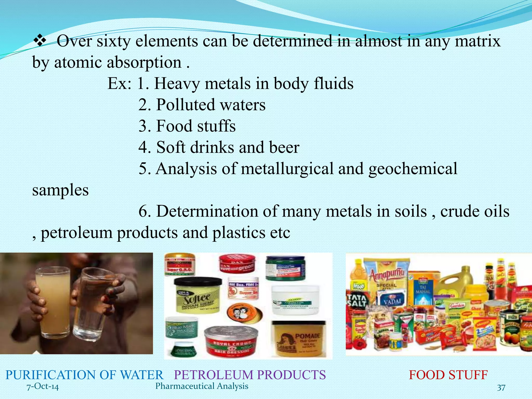  Over sixty elements can be determined in almost in any matrix 
by atomic absorption . 
Ex: 1. Heavy metals in body fluids 
2. Polluted waters 
3. Food stuffs 
4. Soft drinks and beer 
5. Analysis of metallurgical and geochemical 
samples 
6. Determination of many metals in soils , crude oils 
, petroleum products and plastics etc 
PURIFICATION OF WATER PETROLEUM PRODUCTS FOOD STUFF 
7-Oct-14 Pharmaceutical Analysis 37 
 