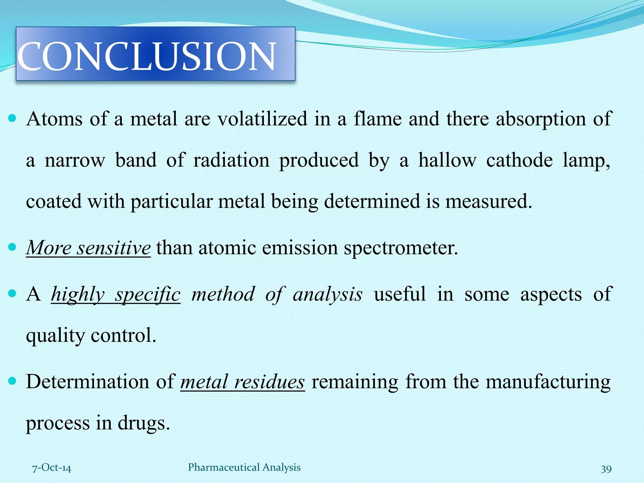 CONCLUSION 
 Atoms of a metal are volatilized in a flame and there absorption of 
a narrow band of radiation produced by a hallow cathode lamp, 
coated with particular metal being determined is measured. 
 More sensitive than atomic emission spectrometer. 
 A highly specific method of analysis useful in some aspects of 
quality control. 
 Determination of metal residues remaining from the manufacturing 
process in drugs. 
7-Oct-14 Pharmaceutical Analysis 39 
 