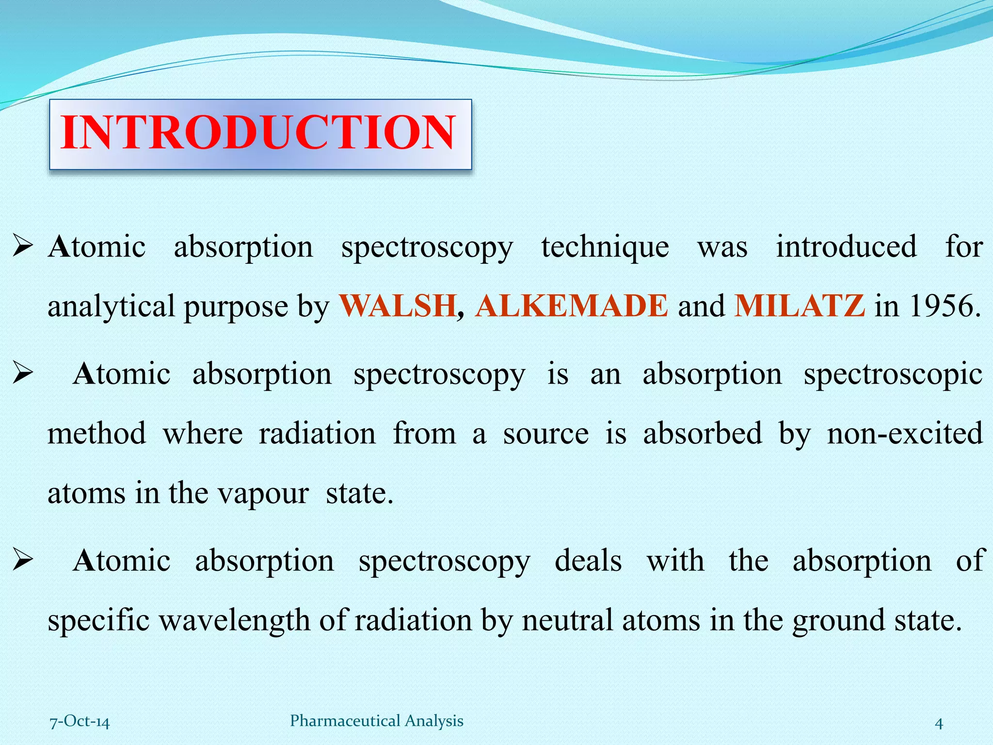 INTRODUCTION 
 Atomic absorption spectroscopy technique was introduced for 
analytical purpose by WALSH, ALKEMADE and MILATZ in 1956. 
 Atomic absorption spectroscopy is an absorption spectroscopic 
method where radiation from a source is absorbed by non-excited 
atoms in the vapour state. 
 Atomic absorption spectroscopy deals with the absorption of 
specific wavelength of radiation by neutral atoms in the ground state. 
7-Oct-14 Pharmaceutical Analysis 4 
 