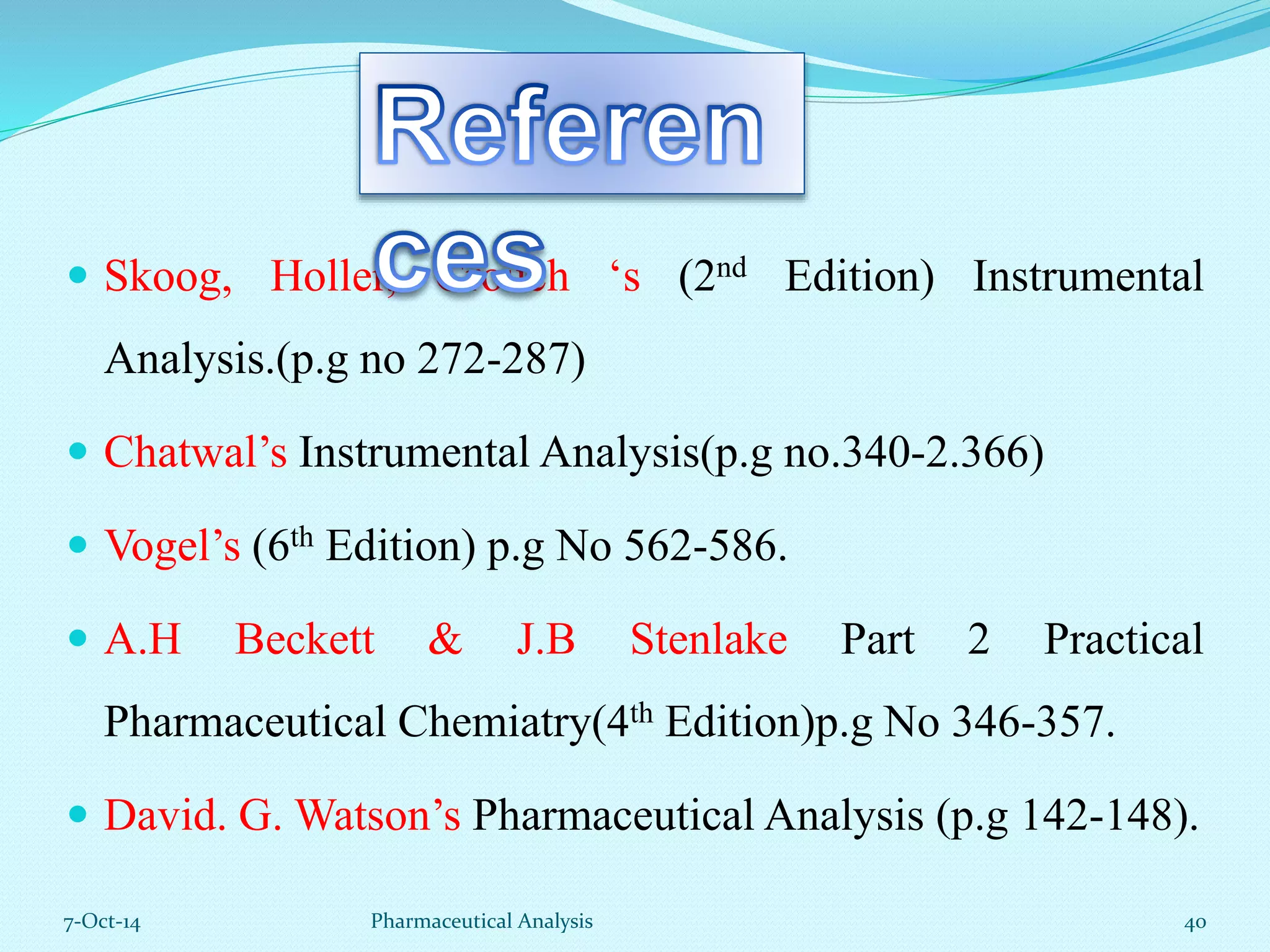  Skoog, Holler, Crouch ‘s (2nd Edition) Instrumental 
Analysis.(p.g no 272-287) 
 Chatwal’s Instrumental Analysis(p.g no.340-2.366) 
 Vogel’s (6th Edition) p.g No 562-586. 
 A.H Beckett & J.B Stenlake Part 2 Practical 
Pharmaceutical Chemiatry(4th Edition)p.g No 346-357. 
 David. G. Watson’s Pharmaceutical Analysis (p.g 142-148). 
7-Oct-14 Pharmaceutical Analysis 40 
 