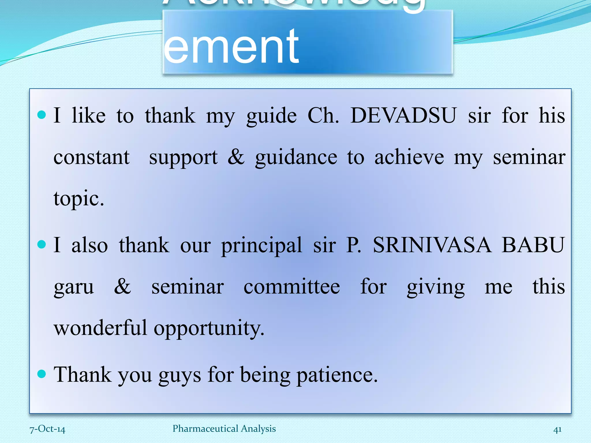 Acknowledg 
ement 
 I like to thank my guide Ch. DEVADSU sir for his 
constant support & guidance to achieve my seminar 
topic. 
 I also thank our principal sir P. SRINIVASA BABU 
garu & seminar committee for giving me this 
wonderful opportunity. 
 Thank you guys for being patience. 
7-Oct-14 Pharmaceutical Analysis 41 
 