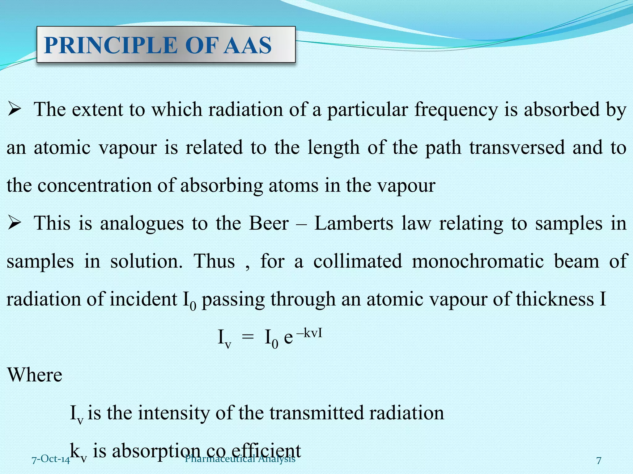 PRINCIPLE OF AAS 
 The extent to which radiation of a particular frequency is absorbed by 
an atomic vapour is related to the length of the path transversed and to 
the concentration of absorbing atoms in the vapour 
 This is analogues to the Beer – Lamberts law relating to samples in 
samples in solution. Thus , for a collimated monochromatic beam of 
radiation of incident I0 passing through an atomic vapour of thickness I 
Iv = I0 e –kvI 
Where 
Iv is the intensity of the transmitted radiation 
kv is absorption co efficient 
7-Oct-14 Pharmaceutical Analysis 7 
 