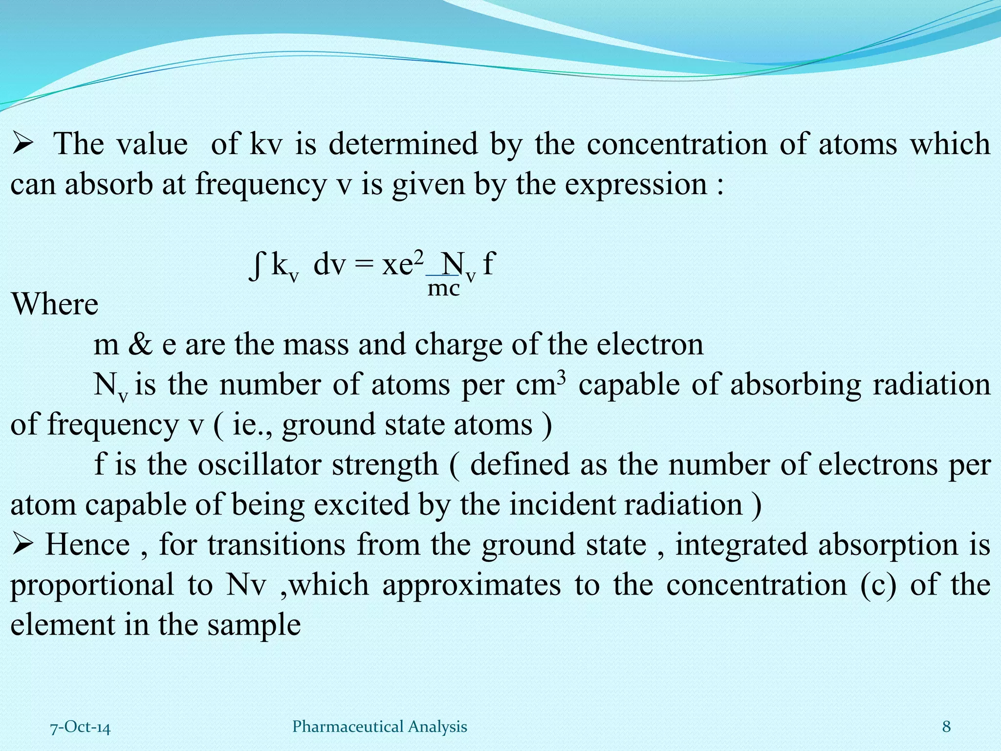  The value of kv is determined by the concentration of atoms which 
can absorb at frequency v is given by the expression : 
ʃ kv dv = xe2 Nv f 
Where 
mc 
m & e are the mass and charge of the electron 
Nv is the number of atoms per cm3 capable of absorbing radiation 
of frequency v ( ie., ground state atoms ) 
f is the oscillator strength ( defined as the number of electrons per 
atom capable of being excited by the incident radiation ) 
 Hence , for transitions from the ground state , integrated absorption is 
proportional to Nv ,which approximates to the concentration (c) of the 
element in the sample 
7-Oct-14 Pharmaceutical Analysis 8 
 