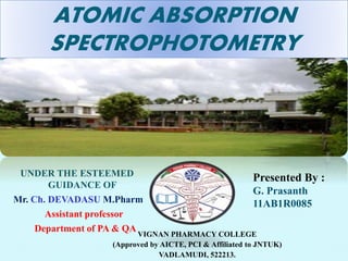 ATOMIC ABSORPTION 
SPECTROPHOTOMETRY 
Presented By : 
G. Prasanth 
11AB1R0085 
VIGNAN PHARMACY COLLEGE 
(Approved by AICTE, PCI & Affiliated to JNTUK) 
VADLAMUDI, 522213. 
UNDER THE ESTEEMED 
GUIDANCE OF 
Mr. Ch. DEVADASU M.Pharm 
Assistant professor 
Department of PA & QA 
 