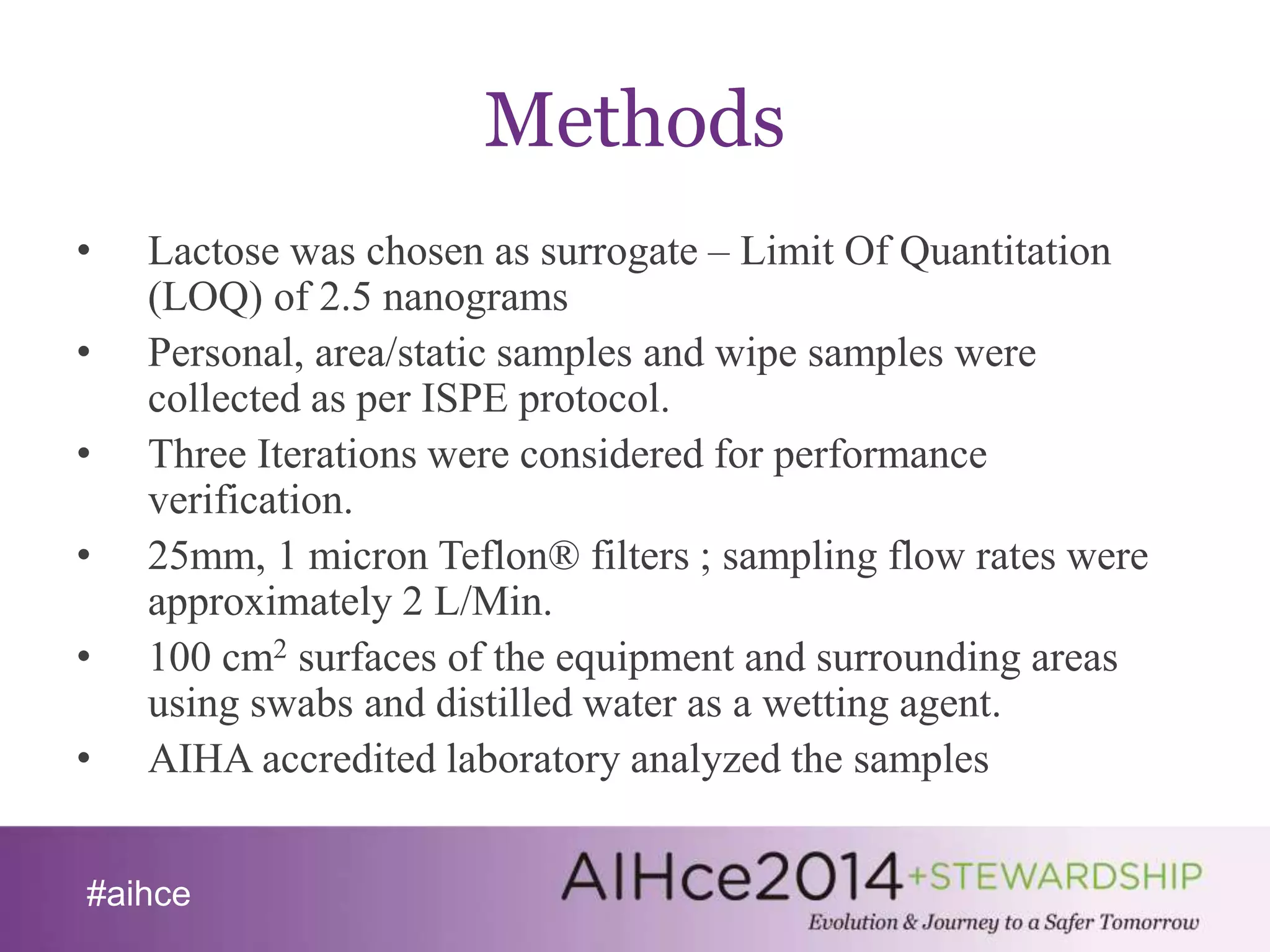 #aihce 
Methods 
• Lactose was chosen as surrogate – Limit Of Quantitation 
(LOQ) of 2.5 nanograms 
• Personal, area/static samples and wipe samples were 
collected as per ISPE protocol. 
• Three Iterations were considered for performance 
verification. 
• 25mm, 1 micron Teflon® filters ; sampling flow rates were 
approximately 2 L/Min. 
• 100 cm2 surfaces of the equipment and surrounding areas 
using swabs and distilled water as a wetting agent. 
• AIHA accredited laboratory analyzed the samples 
 