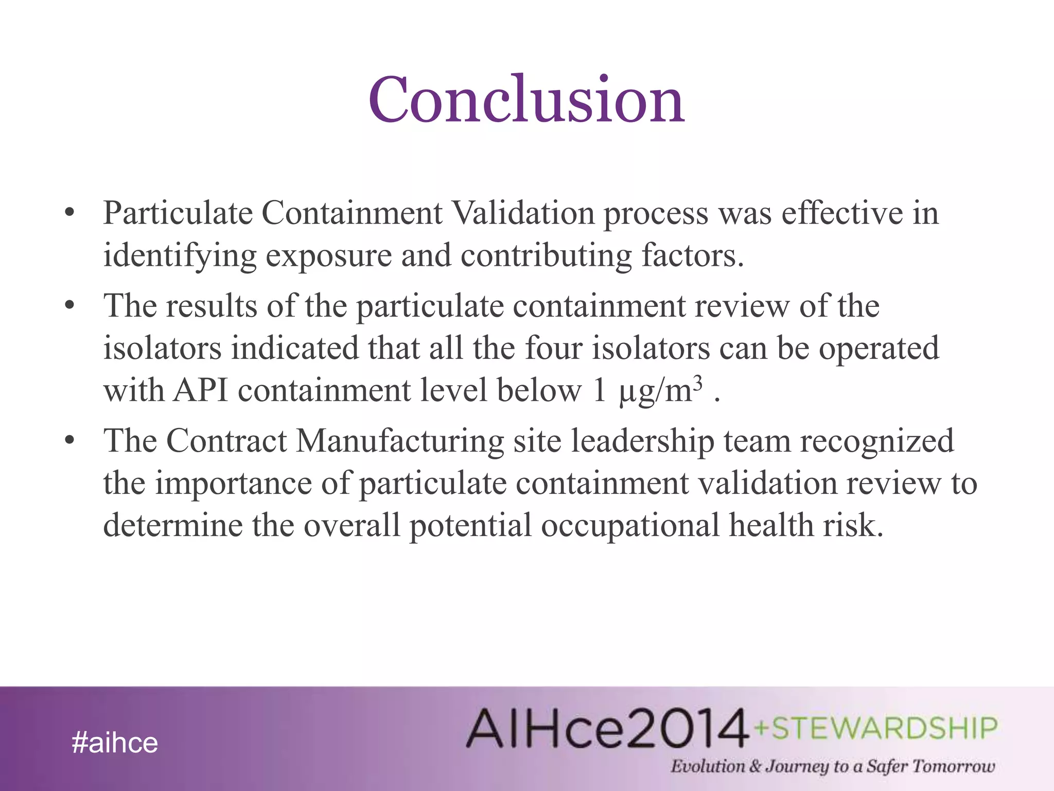 #aihce 
Conclusion 
• Particulate Containment Validation process was effective in 
identifying exposure and contributing factors. 
• The results of the particulate containment review of the 
isolators indicated that all the four isolators can be operated 
with API containment level below 1 μg/m3 . 
• The Contract Manufacturing site leadership team recognized 
the importance of particulate containment validation review to 
determine the overall potential occupational health risk. 
 