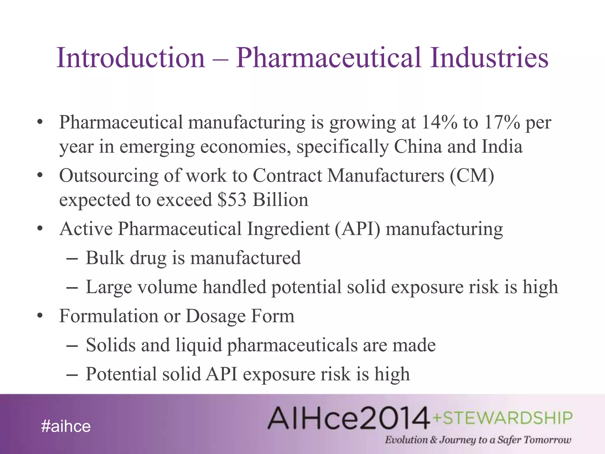 Introduction – Pharmaceutical Industries 
• Pharmaceutical manufacturing is growing at 14% to 17% per 
year in emerging economies, specifically China and India 
• Outsourcing of work to Contract Manufacturers (CM) 
expected to exceed $53 Billion 
• Active Pharmaceutical Ingredient (API) manufacturing 
– Bulk drug is manufactured 
– Large volume handled potential solid exposure risk is high 
• Formulation or Dosage Form 
– Solids and liquid pharmaceuticals are made 
– Potential solid API exposure risk is high 
#aihce 
 