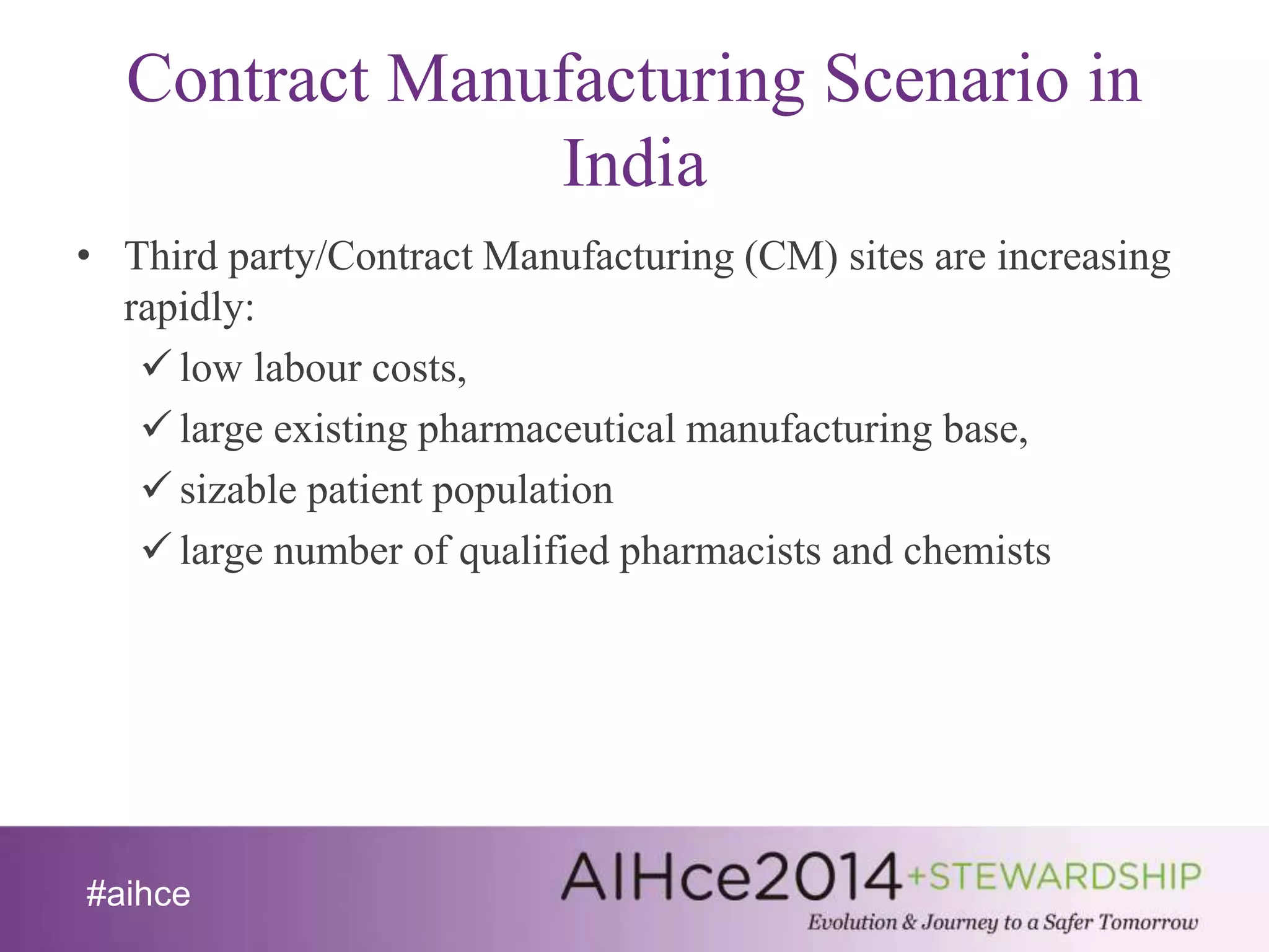Contract Manufacturing Scenario in 
#aihce 
India 
• Third party/Contract Manufacturing (CM) sites are increasing 
rapidly: 
 low labour costs, 
 large existing pharmaceutical manufacturing base, 
 sizable patient population 
 large number of qualified pharmacists and chemists 
 