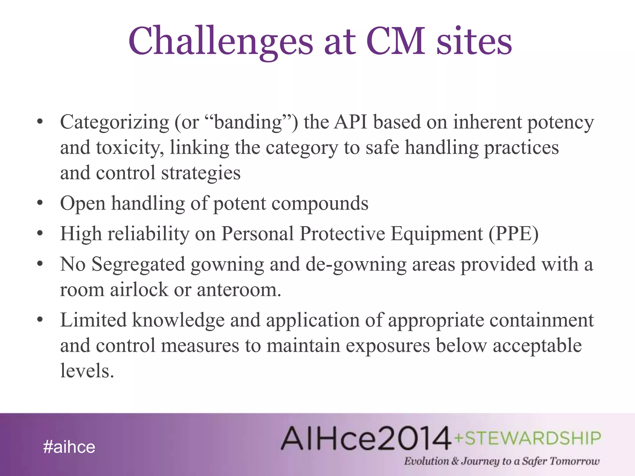 #aihce 
Challenges at CM sites 
• Categorizing (or “banding”) the API based on inherent potency 
and toxicity, linking the category to safe handling practices 
and control strategies 
• Open handling of potent compounds 
• High reliability on Personal Protective Equipment (PPE) 
• No Segregated gowning and de-gowning areas provided with a 
room airlock or anteroom. 
• Limited knowledge and application of appropriate containment 
and control measures to maintain exposures below acceptable 
levels. 
 