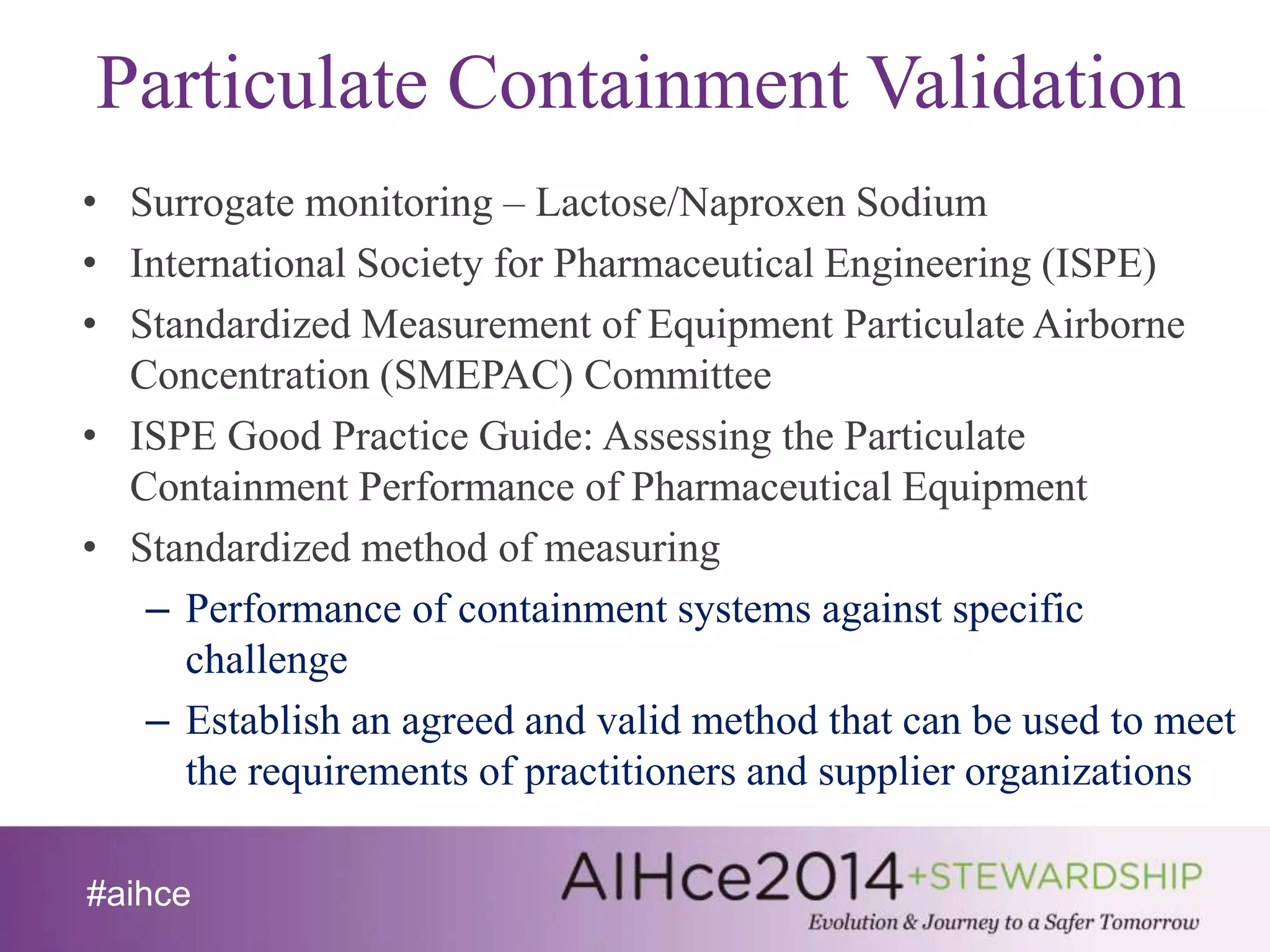 Particulate Containment Validation 
• Surrogate monitoring – Lactose/Naproxen Sodium 
• International Society for Pharmaceutical Engineering (ISPE) 
• Standardized Measurement of Equipment Particulate Airborne 
Concentration (SMEPAC) Committee 
• ISPE Good Practice Guide: Assessing the Particulate 
Containment Performance of Pharmaceutical Equipment 
• Standardized method of measuring 
– Performance of containment systems against specific 
challenge 
– Establish an agreed and valid method that can be used to meet 
the requirements of practitioners and supplier organizations 
#aihce 
 