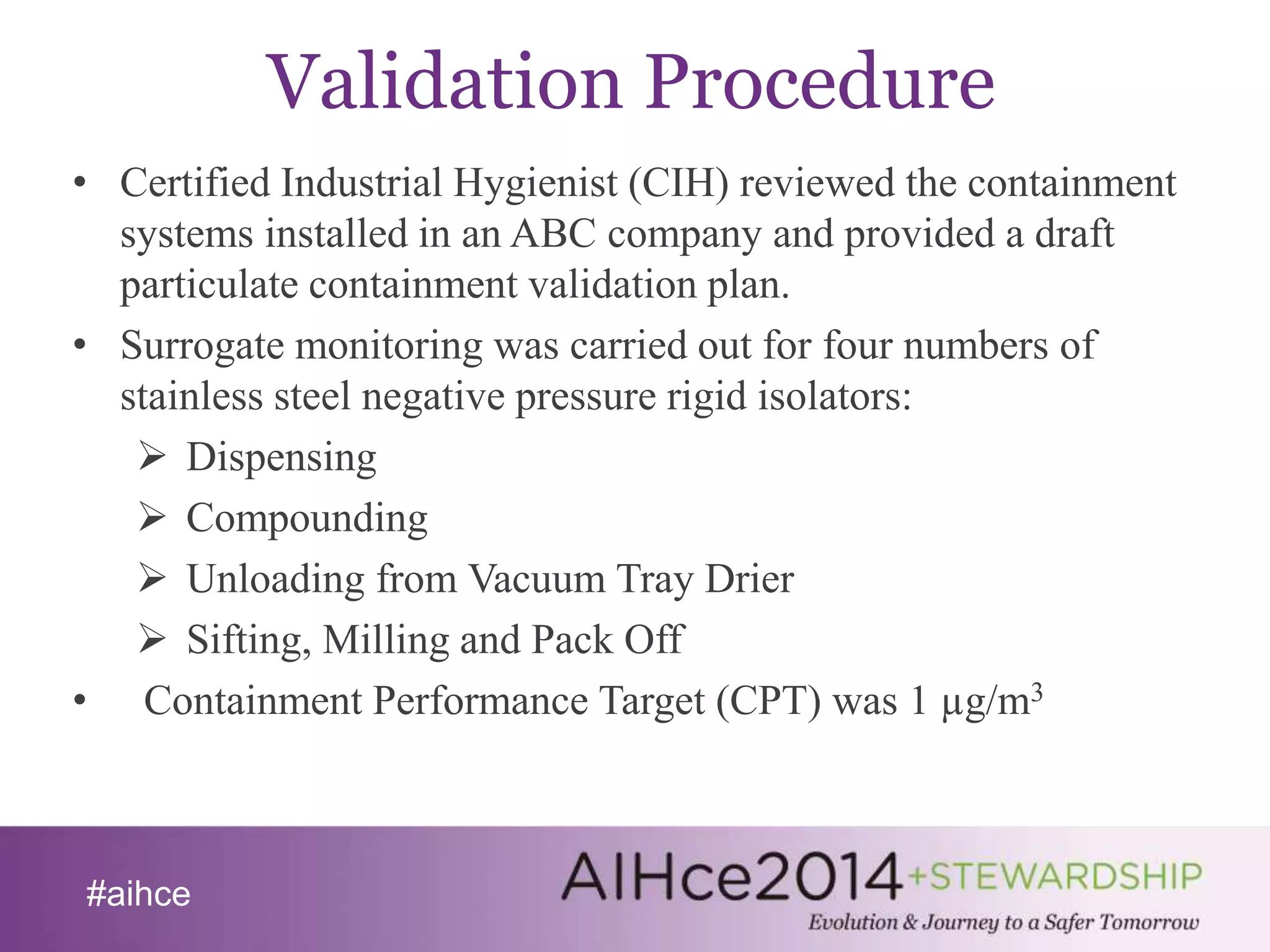 #aihce 
Validation Procedure 
• Certified Industrial Hygienist (CIH) reviewed the containment 
systems installed in an ABC company and provided a draft 
particulate containment validation plan. 
• Surrogate monitoring was carried out for four numbers of 
stainless steel negative pressure rigid isolators: 
 Dispensing 
 Compounding 
 Unloading from Vacuum Tray Drier 
 Sifting, Milling and Pack Off 
• Containment Performance Target (CPT) was 1 μg/m3 
 