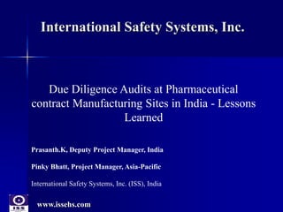 www.issehs.com
International Safety Systems, Inc.
Due Diligence Audits at Pharmaceutical
contract Manufacturing Sites in India - Lessons
Learned
Prasanth.K, Deputy Project Manager, India
Pinky Bhatt, Project Manager, Asia-Pacific
International Safety Systems, Inc. (ISS), India
 