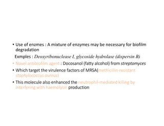 • Use of enzmes : A mixture of enzymes may be necessary for biofilm
degradation
Exmples : Deoxyribonuclease I, glycoside hydrolase (dispersin B)
• Novel antibiofilm agent : Docosanol (fatty alcohol) from streptomyces
• Which target the virulence factors of MRSA(methicillin-resistant
staphylococcus aureus)
• This molecule also enhanced the neutrophil-mediated killing by
interfering with haemolysin production
 