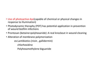 • Use of photoactive dye(capable of chemical or physical changes in
response to illumination)
• Photodynamic theraphy (PDT) has potential application in prevention
of wound biofilm infections
• Prontosan (betaine+polyhexanide) :A real knockout in wound cleaning
• Alteration of membrane polymerization
ex:Lantibiotics (nisin , gallidermin)
chlorhexidine
Polyhexamethylene biguanide
 