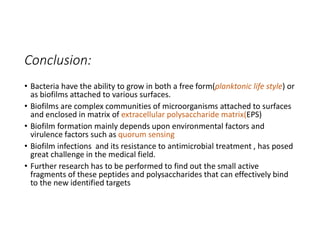 Conclusion:
• Bacteria have the ability to grow in both a free form(planktonic life style) or
as biofilms attached to various surfaces.
• Biofilms are complex communities of microorganisms attached to surfaces
and enclosed in matrix of extracellular polysaccharide matrix(EPS)
• Biofilm formation mainly depends upon environmental factors and
virulence factors such as quorum sensing
• Biofilm infections and its resistance to antimicrobial treatment , has posed
great challenge in the medical field.
• Further research has to be performed to find out the small active
fragments of these peptides and polysaccharides that can effectively bind
to the new identified targets
 