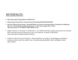 REFERENCES:
 https://doi.org/10.1016/j.jbiotec.2020.04.014
 https://www.sciencedirect.com/science/article/abs/pii/S0168165620301024
 Das Rina ,Mehta Kumar Dinesh, “Microbial Biofilm and Quorum Sensing Inhibition: Endowment of Medicinal
Plants to Combat Multidrug-Resistant Bacteria”, Current Drug Targets 2018; 19(16) .
https://doi.org/10.2174/1389450119666180406111143
 Stępień-Pyśniak, D., Hauschild, T., Kosikowska, U. et al. Biofilm formation capacity and presence of virulence
factors among commensal Enterococcus spp. from wild birds. Sci Rep 9, 11204 (2019).
https://doi.org/10.1038/s41598-019-47602-w
 Vestby LK, Grønseth T, Simm R, Nesse LL. Bacterial Biofilm and its Role in the Pathogenesis of Disease.
Antibiotics (Basel). 2020 Feb 3;9(2):59. doi: 10.3390/antibiotics9020059. PMID: 32028684; PMCID:
PMC7167820.
 