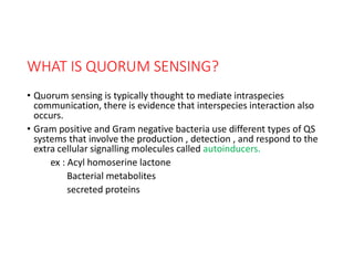 WHAT IS QUORUM SENSING?
• Quorum sensing is typically thought to mediate intraspecies
communication, there is evidence that interspecies interaction also
occurs.
• Gram positive and Gram negative bacteria use different types of QS
systems that involve the production , detection , and respond to the
extra cellular signalling molecules called autoinducers.
ex : Acyl homoserine lactone
Bacterial metabolites
secreted proteins
 