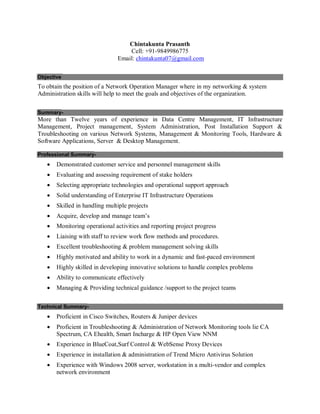 Chintakunta Prasanth
Cell: +91-9849986775
Email: chintakunta07@gmail.com
Objective
To obtain the position of a Network Operation Manager where in my networking & system
Administration skills will help to meet the goals and objectives of the organization.
Summary-
More than Twelve years of experience in Data Centre Management, IT Infrastructure
Management, Project management, System Administration, Post Installation Support &
Troubleshooting on various Network Systems, Management & Monitoring Tools, Hardware &
Software Applications, Server & Desktop Management.
Professional Summary-
 Demonstrated customer service and personnel management skills
 Evaluating and assessing requirement of stake holders
 Selecting appropriate technologies and operational support approach
 Solid understanding of Enterprise IT Infrastructure Operations
 Skilled in handling multiple projects
 Acquire, develop and manage team’s
 Monitoring operational activities and reporting project progress
 Liaising with staff to review work flow methods and procedures.
 Excellent troubleshooting & problem management solving skills
 Highly motivated and ability to work in a dynamic and fast-paced environment
 Highly skilled in developing innovative solutions to handle complex problems
 Ability to communicate effectively
 Managing & Providing technical guidance /support to the project teams
Technical Summary-
 Proficient in Cisco Switches, Routers & Juniper devices
 Proficient in Troubleshooting & Administration of Network Monitoring tools lie CA
Spectrum, CA Ehealth, Smart Incharge & HP Open View NNM
 Experience in BlueCoat,Surf Control & WebSense Proxy Devices
 Experience in installation & administration of Trend Micro Antivirus Solution
 Experience with Windows 2008 server, workstation in a multi-vendor and complex
network environment
 