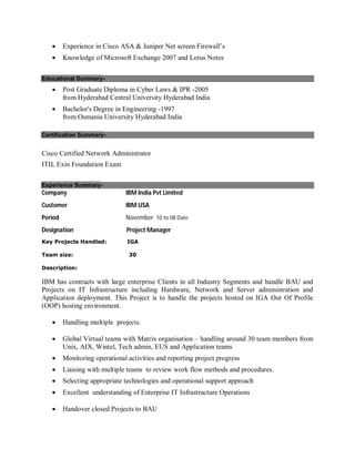  Experience in Cisco ASA & Juniper Net screen Firewall’s
 Knowledge of Microsoft Exchange 2007 and Lotus Notes
Educational Summary-
 Post Graduate Diploma in Cyber Laws & IPR -2005
from Hyderabad Central University Hyderabad India
 Bachelor's Degree in Engineering -1997
from Osmania University Hyderabad India
Certification Summary-
Cisco Certified Network Administrator
ITIL Exin Foundation Exam
Experience Summary-
Company IBM India Pvt Limited
Customer IBM USA
Period November 10 to till Date
Designation Project Manager
Key Projects Handled: IGA
Team size: 30
Description:
IBM has contracts with large enterprise Clients in all Industry Segments and handle BAU and
Projects on IT Infrastructure including Hardware, Network and Server administration and
Application deployment. This Project is to handle the projects hosted on IGA Out Of Profile
(OOP) hosting environment.
 Handling multiple projects.
 Global Virtual teams with Matrix organisation – handling around 30 team members from
Unix, AIX, Wintel, Tech admin, EUS and Application teams
 Monitoring operational activities and reporting project progress
 Liaising with multiple teams to review work flow methods and procedures.
 Selecting appropriate technologies and operational support approach
 Excellent understanding of Enterprise IT Infrastructure Operations
 Handover closed Projects to BAU
 