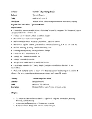 Company Mahindra Satyam Computers Ltd
Customer Thomson Reuters
Period April 08 to October 10
Description Thomson Reuters is a World Largest Information Broadcasting Company.
Project Leader for Network Operations Center
Responsibilities:
 Establishing a strong service delivery from NOC team which supports the Thompson Reuters
Datacenter where the activities are:
 Manage and coordinate Critical Escalation process
 Drive root cause analysis investigations
 Develop and define the processes, procedures, & Escalation lists
 Develop the reports for NOC performance, Network availability, HW and SW fault etc
 Incident handling by using various monitoring tools.
 Planning and responding for major service outages
 Ensure the strict adherence of SLA.
 Manage the Technical assistance call
 Manage vendor relationships
 Analyze information and draw valid conclusions
 Run vendor SQR (Service Quality reviews) and provides adequate feedback to the
stakeholders·
 Work with multiple teams to ensure up to date and accurate monitoring on all systems &
influence the process development to ensure consistent and repeatable results
Company Satyam Computers Limited
Customer Ethiopian Airlines
Period December 07 to April 08
Description Ethiopian Airlines is one Premier Airlines in Africa
Ethiopian
 An inventory of all the location that ET operate at (airports, ticket office, training
facilities, admin offices)
 A summary and assessment of their current network
 Revised network design with reasons for any changes.
 