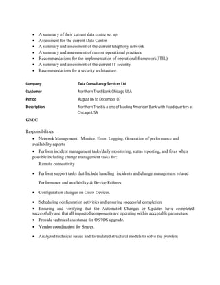  A summary of their current data centre set up
 Assessment for the current Data Center
 A summary and assessment of the current telephony network
 A summary and assessment of current operational practices.
 Recommendations for the implementation of operational framework(ITIL)
 A summary and assessment of the current IT security
 Recommendations for a security architecture.
Company Tata Consultancy Services Ltd
Customer Northern Trust Bank Chicago USA
Period August 06 to December 07
Description Northern Trust is a one of leading American Bank with Head quarters at
Chicago USA
GNOC
Responsibilities:
 Network Management: Monitor, Error, Logging, Generation of performance and
availability reports
 Perform incident management tasks/daily monitoring, status reporting, and fixes when
possible including change management tasks for:
Remote connectivity
 Perform support tasks that Include handling incidents and change management related
Performance and availability & Device Failures
 Configuration changes on Cisco Devices.
 Scheduling configuration activities and ensuring successful completion
 Ensuring and verifying that the Automated Changes or Updates have completed
successfully and that all impacted components are operating within acceptable parameters.
 Provide technical assistance for OS/IOS upgrade.
 Vendor coordination for Spares.
 Analyzed technical issues and formulated structural models to solve the problem
 