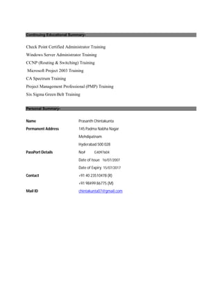 Continuing Educational Summary-
Check Point Certified Administrator Training
Windows Server Administrator Training
CCNP (Routing & Switching) Training
Microsoft Project 2003 Training
CA Spectrum Training
Project Management Professional (PMP) Training
Six Sigma Green Belt Training
Personal Summary-
Name Prasanth Chintakunta
Permanent Address 145 Padma Nabha Nagar
Mehdipatnam
Hyderabad 500 028
PassPort Details No# G4097604
Date of Issue 16/07/2007
Date of Expiry 15/07/2017
Contact +91 40 23510478 (R)
+91 98499 86775 (M)
Mail ID chintakunta07@gmail.com
 