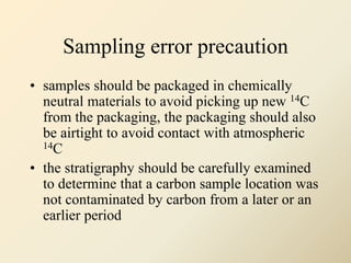 Sampling error precaution
• samples should be packaged in chemically
neutral materials to avoid picking up new 14C
from the packaging, the packaging should also
be airtight to avoid contact with atmospheric
14C
• the stratigraphy should be carefully examined
to determine that a carbon sample location was
not contaminated by carbon from a later or an
earlier period
 