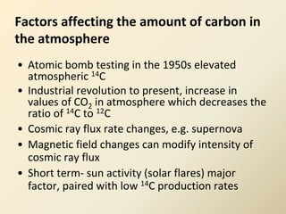 Factors affecting the amount of carbon in
the atmosphere
• Atomic bomb testing in the 1950s elevated
atmospheric 14C
• Industrial revolution to present, increase in
values of CO2 in atmosphere which decreases the
ratio of 14C to 12C
• Cosmic ray flux rate changes, e.g. supernova
• Magnetic field changes can modify intensity of
cosmic ray flux
• Short term- sun activity (solar flares) major
factor, paired with low 14C production rates
 