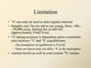Limitation
• 14C can only be used to date organic material
• Samples can’t be too old or too young, from ~300 -
~50,000 years, limited due to half life
(approximately 9 half lives)
• 14C dating accuracy is dependent upon a consistent
ratio between 12C and 14C (equilibrium)
– The assumption of equilibrium is FALSE
– There are factors that can affect 14C in the atmosphere
• Ancient fossils as well as coal contain 14C residue
 