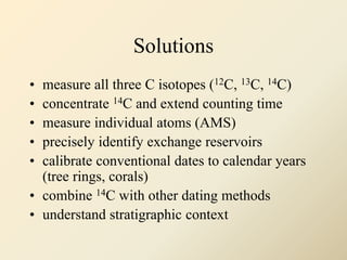 Solutions
• measure all three C isotopes (12C, 13C, 14C)
• concentrate 14C and extend counting time
• measure individual atoms (AMS)
• precisely identify exchange reservoirs
• calibrate conventional dates to calendar years
(tree rings, corals)
• combine 14C with other dating methods
• understand stratigraphic context
 