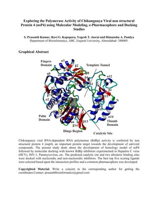 Exploring the Polymerase Activity of Chikungunya Viral non structural
 Protein 4 (nsP4) using Molecular Modeling, e-Pharmacophore and Docking
                                  Studies

    S. Prasanth Kumar, Ravi G. Kapopara, Yogesh T. Jasrai and Himanshu A. Pandya
         Department of Bioinformatics, ABC, Gujarat University, Ahmedabad- 380009.


Graphical Abstract




Chikungunya viral RNA-dependent RNA polymerase (RdRp) activity is conferred by non
structural protein 4 (nsp4), an important protein target towards the development of antiviral
compounds. The present study deals about the development of homology model of nsP4
followed by molecular docking with known RdRp inhibitors experimented in Hepatitis C virus
(HCV), HIV-1, Paramyxovirus, etc. The predicted catalytic site and two allosteric binding sites
were docked with nucleosidic and non-nucleosidic inhibitors. The best top five scoring ligands
were selected based upon the interaction profiles and a common pharmacophore was developed.

Copyrighted Material. Write a concern to the corresponding author for getting the
coordinates.Contact: prasanthbioinformatics@gmail.com
 