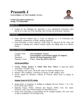 Prasanth J
System Engineer at Tata Consultany Services
E-Mail: jprasanthece@gmail.com
Mobile: +91 9962269208
OBJECTIVE
 Looking for the challenging job opportunity in your organizational environment which
permits me to make use of my knowledge and to develop my professional experience.
SUMMARY
 Expert skill level obtained from 2+ Years of experience as a IT Professional with
outstanding communication & Public Speaking Experience.
 Good Knowledge in Active Directory, Group Policy & Microsoft SCCM Client with
proficiency in grasping new technical concepts quickly and utilizing them in an effective
manner.
WORK EXPERIENCE
Company Name : Tata Consultancy Services
Job Title : System Engineer in Desktop & Laptops (L2-Support).
Department : Internal Desktop Management- IDM
Experience Period : 2 Year - From May 2014 to Till Now.
Job Responsibilities:
 Handling Change Request & Global Help Desk Tickets in large-scale global
environment of 30,000+ users.
 Co-ordinating with Lenovo, HP & Dell vendor for Hardware Related Issues.
 Maintain 100% compliance of Desktops & Laptops in while handling issues.
 Provide support for Hardware, Software & Network related issues in Laptops &
Desktops.
Imaging Expert & SCCM Admin:
 Having Hands on Experience in installing & configuring Microsoft Windows 7 & 8, Mac
OS X, Ubuntu (Linux), Blanco.
 Deploying Images, Patches, Softwares like bluecoat, SEPM, Cisco Nac Agent,
Websence, Lotus Notes, Mcafee through SCCM & MDT Servers.
 Having Good Knowledge in understanding SCCM including boundries, Site server roles
in order to troubleshoot SCCM related Issue.
 