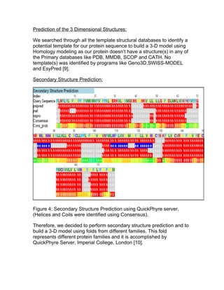 Prediction of the 3 Dimensional Structures:

We searched through all the template structural databases to identify a
potential template for our protein sequence to build a 3-D model using
Homology modeling as our protein doesn’t have a structure(s) in any of
the Primary databases like PDB, MMDB, SCOP and CATH. No
template(s) was identified by programs like Geno3D,SWISS-MODEL
and EsyPred [9].

Secondary Structure Prediction:




Figure 4: Secondary Structure Prediction using QuickPhyre server.
(Helices and Coils were identified using Consensus).

Therefore, we decided to perform secondary structure prediction and to
build a 3-D model using folds from different families. This fold
represents different protein families and it is accomplished by
QuickPhyre Server, Imperial College, London [10].
 