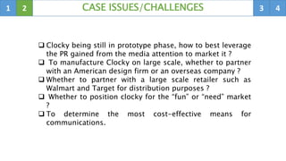 1 2 3 4CASE ISSUES/CHALLENGES
 Clocky being still in prototype phase, how to best leverage
the PR gained from the media attention to market it ?
 To manufacture Clocky on large scale, whether to partner
with an American design firm or an overseas company ?
 Whether to partner with a large scale retailer such as
Walmart and Target for distribution purposes ?
 Whether to position clocky for the “fun” or “need” market
?
 To determine the most cost-effective means for
communications.
 