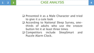 1 2 3 4CASE ANALYSIS
 Presented it as a Male Character and tried
to give it a cute look
 According to National Sleep Survey, one-
thirds of adults who use the snooze
button hit it at least three times
 Competitors include SleepSmart and
Puzzle Alarm Clock.
 