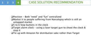 1 2 3 4 CASE SOLUTION/RECOMMENDATION
Position - Both “need” and “fun” centralized
Market it to people suffering from Narcolepsy which is still an
untapped market
5 to 6 Stop buttons in the clock
Target alarm clock – using a laser target gun to shoot the clock &
stop it
Tie up with Amazon for distribution sake rather than Target
 