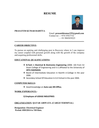 RESUME 
PRASANTH KUMAR BADITYA 
Email: prasanthkumar235@gmail.com 
Contact no: - +974 55927732 
: - +91 9885839225 
__________________________________________________________________ 
CAREER OBJECTIVE: 
To pursue an aspiring and challenging post in Recovery where in I can improve 
my career coupled with personal growth along with the growth of the company 
and acquiring professional skills. 
EDUCATIONAL QUALIFICATIONS: 
 B.Tech in Electrical & Electronics Engineering (2006 -10) From Sri 
Sivani College of Engineering and it is affiliated to the University of 
JNTU KAKINADA. 
 Board of Intermediate Education in Keerthi Jr.College in the year 
2006. 
 Secondary School Of Education In G.H School in the year 2004. 
COMPUTER SKILLS: 
 Good knowledge on Auto cad, MS Office. 
WORK EXPERIANCE:- 
1) Employee of LODIGE INDUSTRIES 
ORGANIZATION: QATAR AIRWAYS. (CARGO TERMINAL) 
Designation: Electrical Engineer 
Period: 05012014 to Till Date. 
 