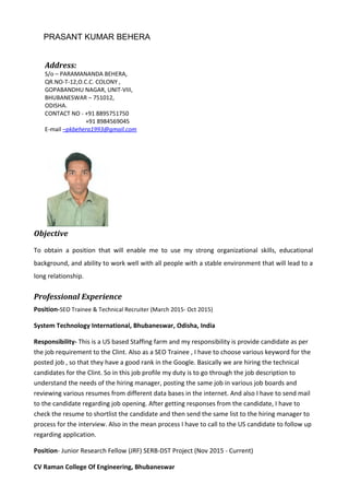 PRASANT KUMAR BEHERA
Objective
To obtain a position that will enable me to use my strong organizational skills, educational
background, and ability to work well with all people with a stable environment that will lead to a
long relationship.
Professional Experience
Position-SEO Trainee & Technical Recruiter (March 2015- Oct 2015)
System Technology International, Bhubaneswar, Odisha, India
Responsibility- This is a US based Staffing farm and my responsibility is provide candidate as per
the job requirement to the Clint. Also as a SEO Trainee , I have to choose various keyword for the
posted job , so that they have a good rank in the Google. Basically we are hiring the technical
candidates for the Clint. So in this job profile my duty is to go through the job description to
understand the needs of the hiring manager, posting the same job in various job boards and
reviewing various resumes from different data bases in the internet. And also I have to send mail
to the candidate regarding job opening. After getting responses from the candidate, I have to
check the resume to shortlist the candidate and then send the same list to the hiring manager to
process for the interview. Also in the mean process I have to call to the US candidate to follow up
regarding application.
Position- Junior Research Fellow (JRF) SERB-DST Project (Nov 2015 - Current)
CV Raman College Of Engineering, Bhubaneswar
Address:
S/o – PARAMANANDA BEHERA,
QR.NO-T-12,O.C.C. COLONY ,
GOPABANDHU NAGAR, UNIT-VIII,
BHUBANESWAR – 751012,
ODISHA.
CONTACT NO - +91 8895751750
+91 8984569045
E-mail –pkbehera1993@gmail.com
 